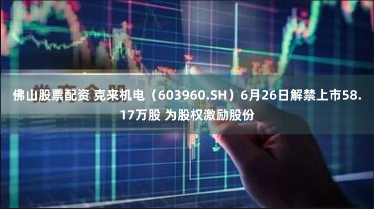 佛山股票配资 克来机电（603960.SH）6月26日解禁上市58.17万股 为股权激励股份