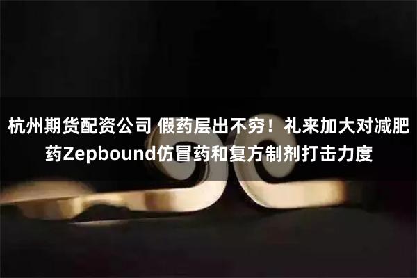 杭州期货配资公司 假药层出不穷！礼来加大对减肥药Zepbound仿冒药和复方制剂打击力度