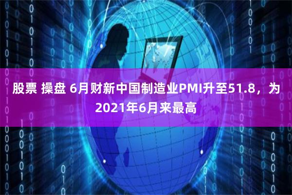 股票 操盘 6月财新中国制造业PMI升至51.8，为2021年6月来最高