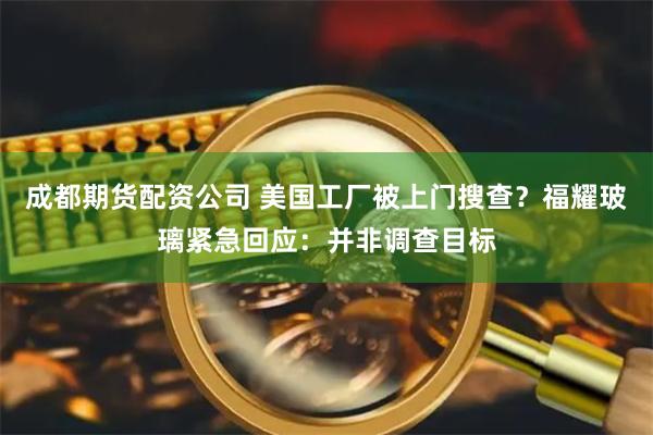 成都期货配资公司 美国工厂被上门搜查？福耀玻璃紧急回应：并非调查目标