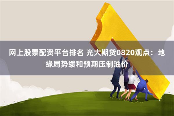 网上股票配资平台排名 光大期货0820观点：地缘局势缓和预期压制油价