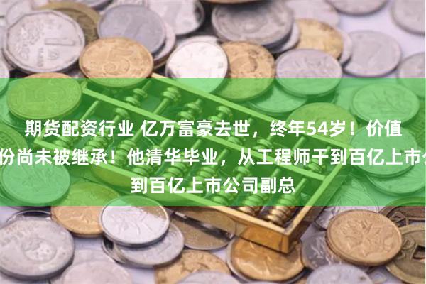 期货配资行业 亿万富豪去世，终年54岁！价值6亿元股份尚未被继承！他清华毕业，从工程师干到百亿上市公司副总