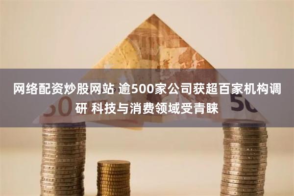 网络配资炒股网站 逾500家公司获超百家机构调研 科技与消费领域受青睐