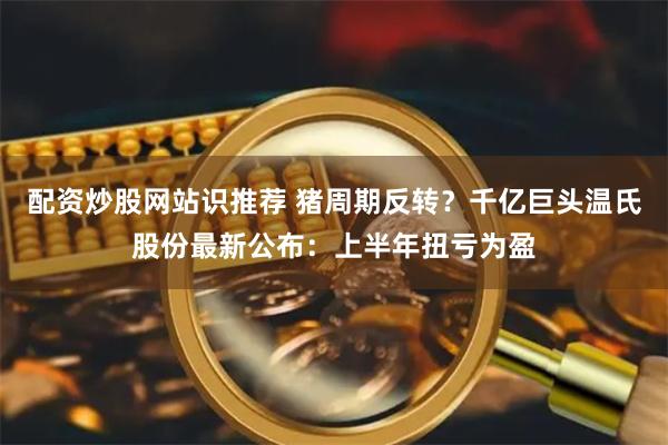 配资炒股网站识推荐 猪周期反转？千亿巨头温氏股份最新公布：上半年扭亏为盈