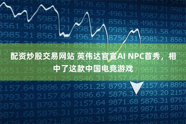 配资炒股交易网站 英伟达官宣AI NPC首秀，相中了这款中国电竞游戏