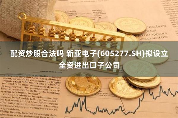 配资炒股合法吗 新亚电子(605277.SH)拟设立全资进出口子公司