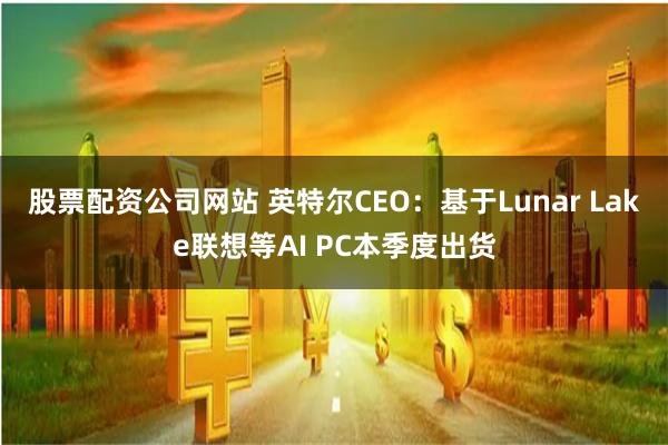 股票配资公司网站 英特尔CEO：基于Lunar Lake联想等AI PC本季度出货