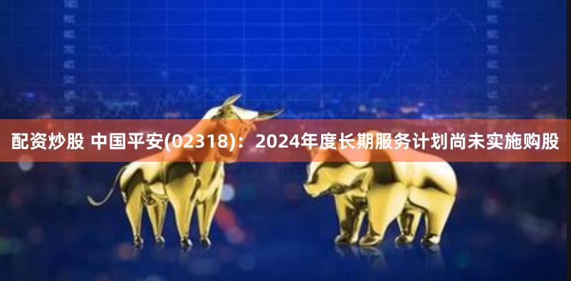 配资炒股 中国平安(02318)：2024年度长期服务计划尚未实施购股