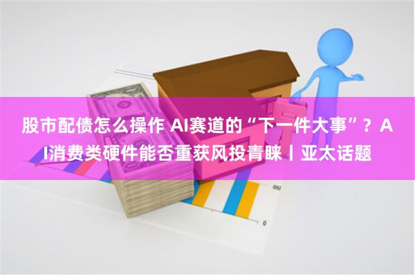 股市配债怎么操作 AI赛道的“下一件大事”？AI消费类硬件能否重获风投青睐丨亚太话题