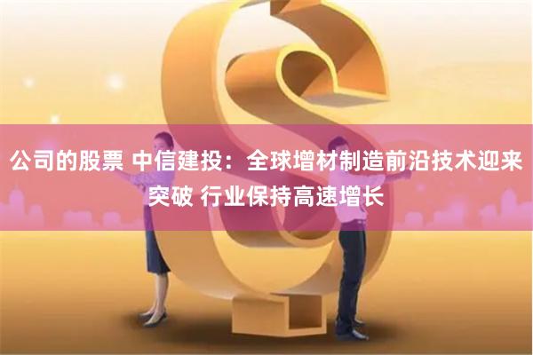 公司的股票 中信建投：全球增材制造前沿技术迎来突破 行业保持高速增长