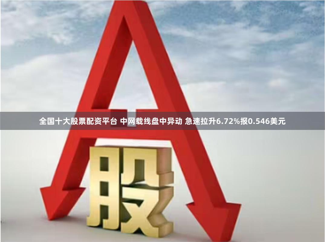 全国十大股票配资平台 中网载线盘中异动 急速拉升6.72%报0.546美元