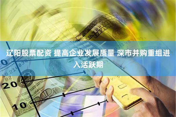 辽阳股票配资 提高企业发展质量 深市并购重组进入活跃期