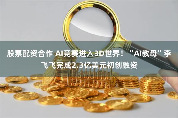 股票配资合作 AI竞赛进入3D世界！“AI教母”李飞飞完成2.3亿美元初创融资