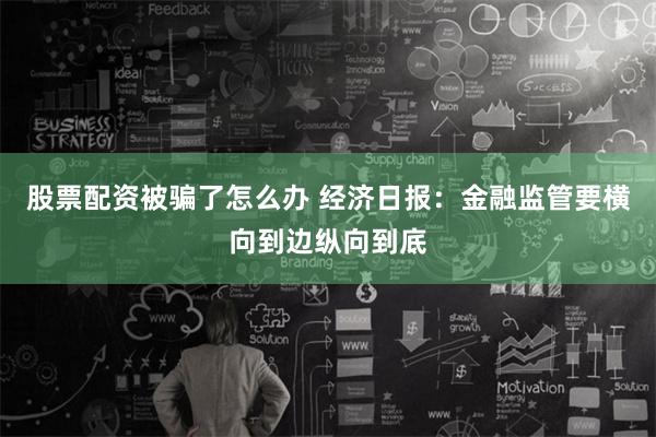 股票配资被骗了怎么办 经济日报：金融监管要横向到边纵向到底