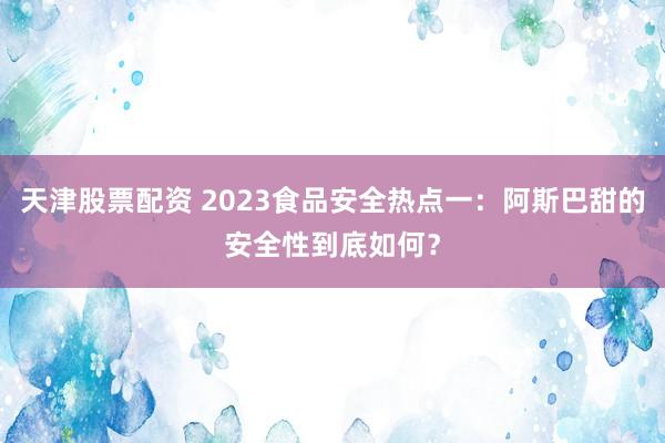 天津股票配资 2023食品安全热点一：阿斯巴甜的安全性到底如何？