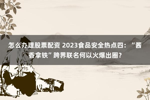 怎么办理股票配资 2023食品安全热点四：“酱香拿铁”跨界联名何以火爆出圈？