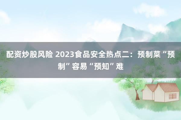 配资炒股风险 2023食品安全热点二：预制菜“预制”容易“预知”难