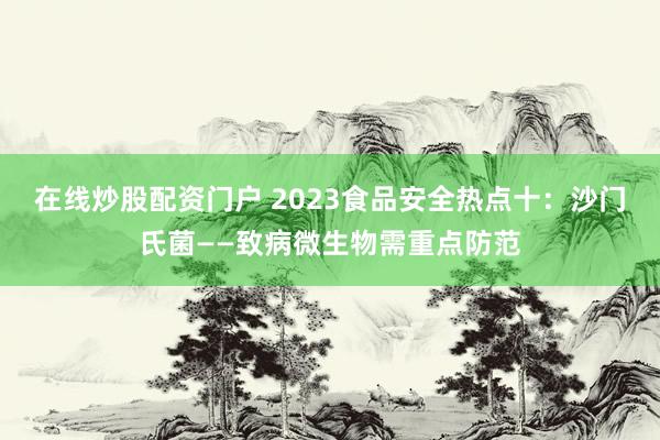 在线炒股配资门户 2023食品安全热点十：沙门氏菌——致病微生物需重点防范