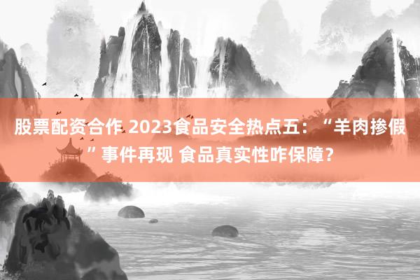 股票配资合作 2023食品安全热点五：“羊肉掺假”事件再现 食品真实性咋保障？