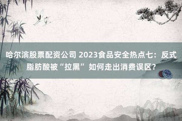 哈尔滨股票配资公司 2023食品安全热点七：反式脂肪酸被“拉黑” 如何走出消费误区？