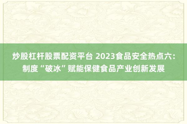 炒股杠杆股票配资平台 2023食品安全热点六：制度“破冰”赋能保健食品产业创新发展