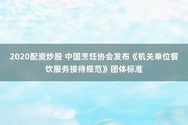 2020配资炒股 中国烹饪协会发布《机关单位餐饮服务接待规范》团体标准