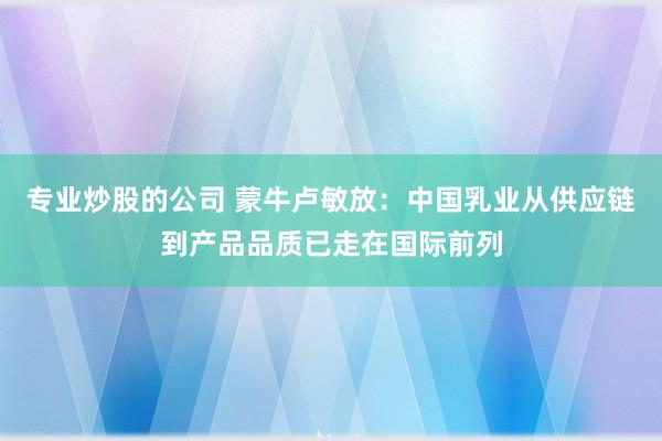 专业炒股的公司 蒙牛卢敏放：中国乳业从供应链到产品品质已走在国际前列