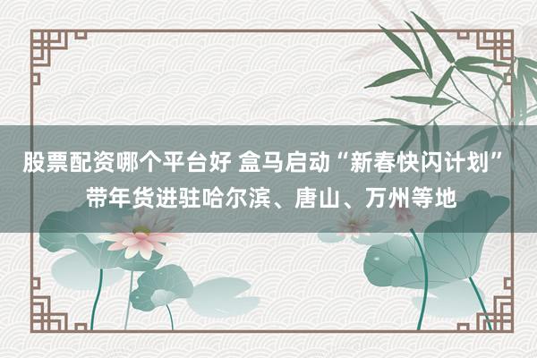 股票配资哪个平台好 盒马启动“新春快闪计划”  带年货进驻哈尔滨、唐山、万州等地