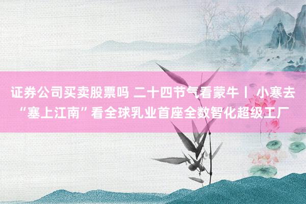 证券公司买卖股票吗 二十四节气看蒙牛丨 小寒去“塞上江南”看全球乳业首座全数智化超级工厂