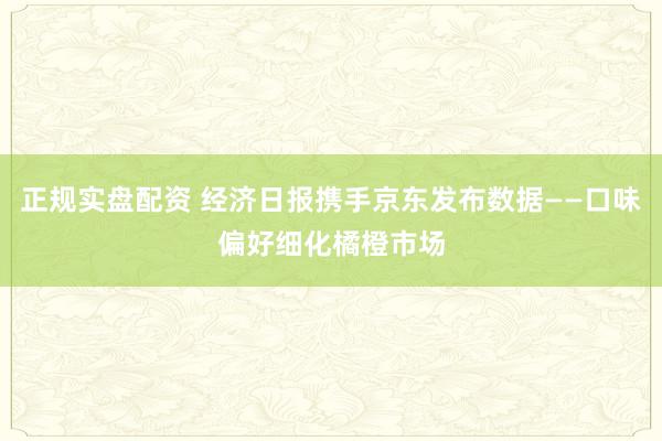 正规实盘配资 经济日报携手京东发布数据——口味偏好细化橘橙市场