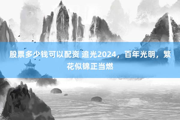 股票多少钱可以配资 追光2024，百年光明，繁花似锦正当燃