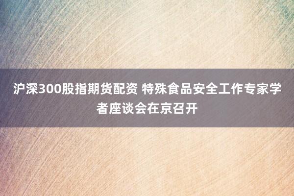 沪深300股指期货配资 特殊食品安全工作专家学者座谈会在京召开