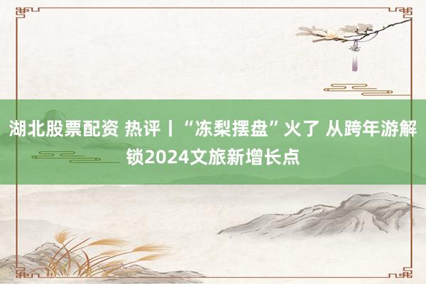 湖北股票配资 热评丨“冻梨摆盘”火了 从跨年游解锁2024文旅新增长点