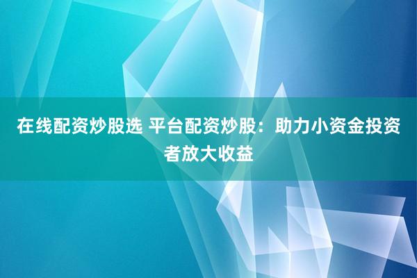 在线配资炒股选 平台配资炒股：助力小资金投资者放大收益