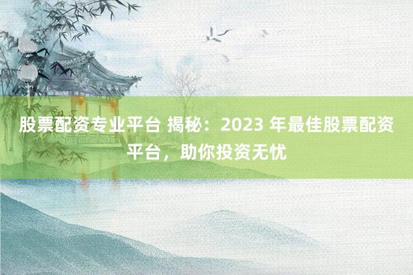 股票配资专业平台 揭秘：2023 年最佳股票配资平台，助你投资无忧