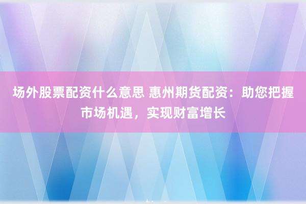 场外股票配资什么意思 惠州期货配资：助您把握市场机遇，实现财富增长