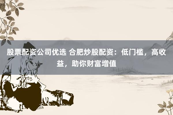 股票配资公司优选 合肥炒股配资：低门槛，高收益，助你财富增值