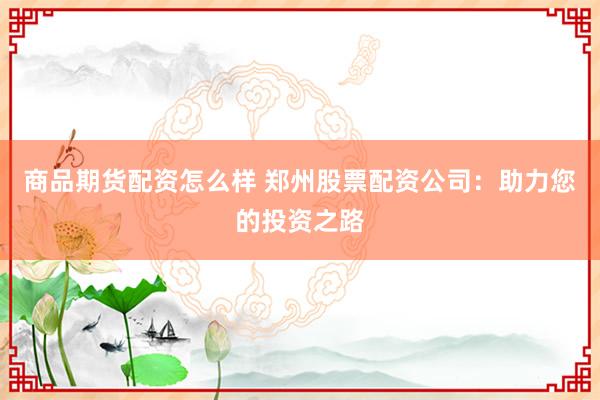 商品期货配资怎么样 郑州股票配资公司：助力您的投资之路