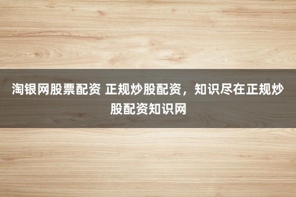 淘银网股票配资 正规炒股配资，知识尽在正规炒股配资知识网