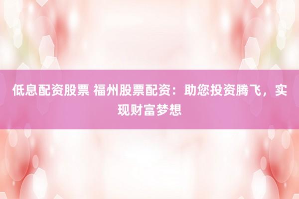 低息配资股票 福州股票配资：助您投资腾飞，实现财富梦想