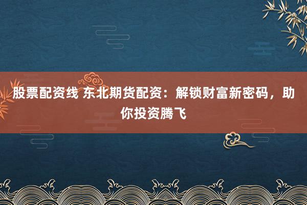 股票配资线 东北期货配资：解锁财富新密码，助你投资腾飞