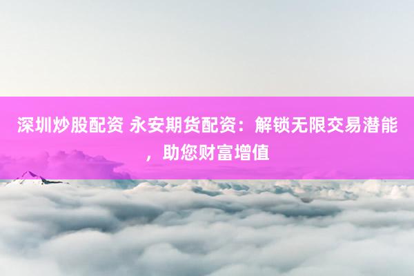 深圳炒股配资 永安期货配资：解锁无限交易潜能，助您财富增值