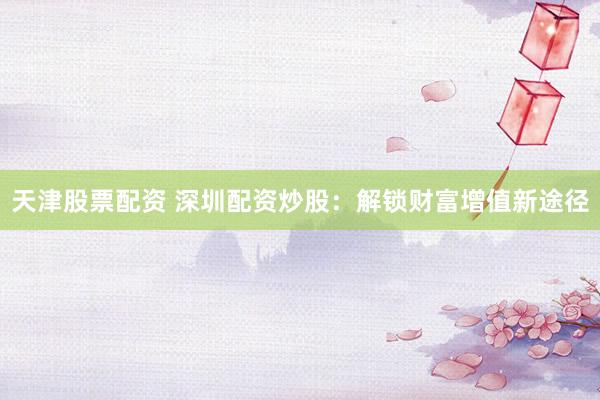 天津股票配资 深圳配资炒股：解锁财富增值新途径