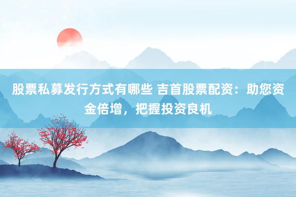 股票私募发行方式有哪些 吉首股票配资：助您资金倍增，把握投资良机