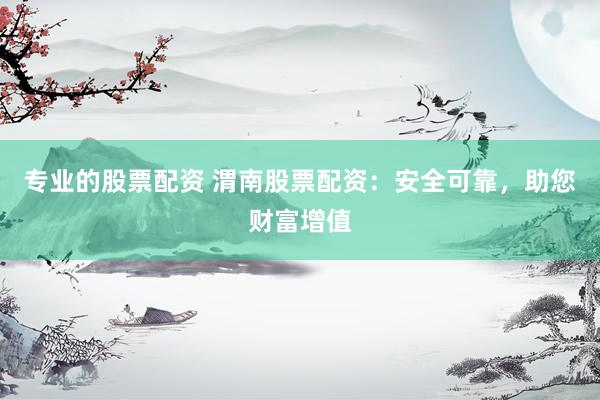 专业的股票配资 渭南股票配资：安全可靠，助您财富增值