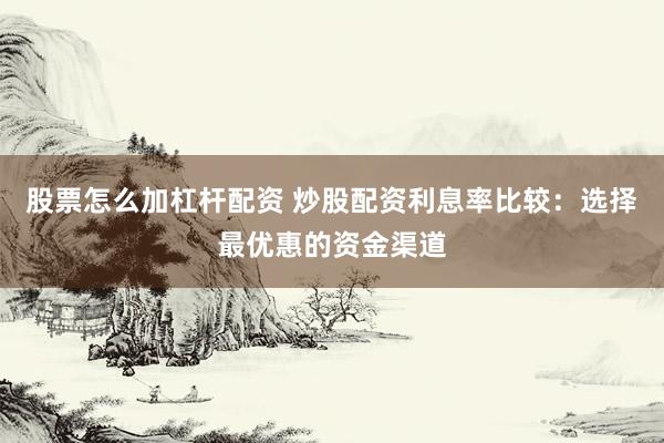 股票怎么加杠杆配资 炒股配资利息率比较：选择最优惠的资金渠道