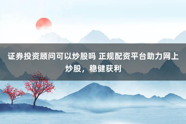 证券投资顾问可以炒股吗 正规配资平台助力网上炒股，稳健获利