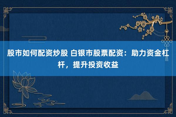 股市如何配资炒股 白银市股票配资：助力资金杠杆，提升投资收益