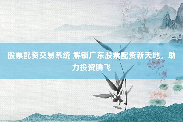 股票配资交易系统 解锁广东股票配资新天地，助力投资腾飞
