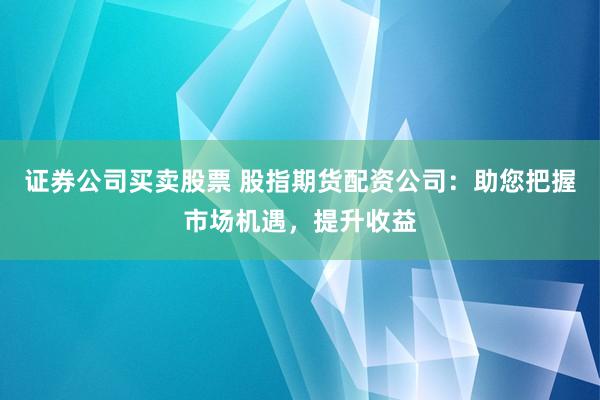 证券公司买卖股票 股指期货配资公司：助您把握市场机遇，提升收益